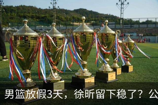 男篮放假3天，徐昕留下稳了？公开表态，郭士强欣慰，杜锋尴尬